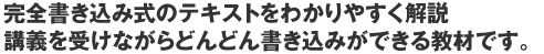 完全書き込み式のテキストをわかりやすく解説、講義を受けながらどんどん書き込みができる教材です。