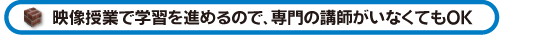 映像授業で学習を進めるので、専門の講師がいなくてもOK